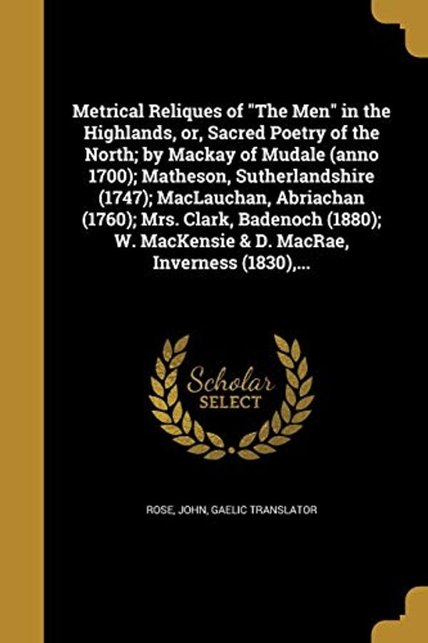 Cover Art for 9781372113482, Metrical Reliques of "The Men" in the Highlands, or, Sacred Poetry of the North; by Mackay of Mudale (anno 1700); Matheson, Sutherlandshire (1747); ... MacKensie & D. MacRae, Inverness (1830),... by John Gaelic Translator Rose (creator)