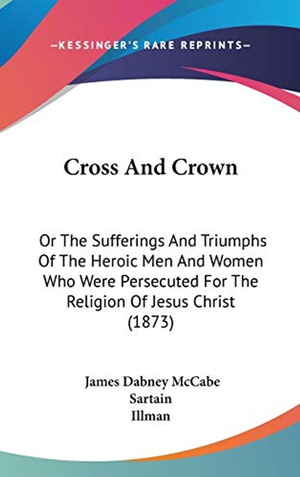 Cover Art for 9781120262134, Cross and Crown : Or the Sufferings and Triumphs of the Heroic Men and Women Who Were Persecuted for the Religion of Jesus Christ (1873) by James Dabney McCabe