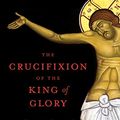 Cover Art for B09SQ16C5L, The Crucifixion of the King of Glory: The Amazing History and Sublime Mystery of the Passion by Eugenia Scarvelis Constantinou