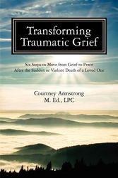 Cover Art for 9780983499916, Transforming Traumatic Grief: Six Steps to Move from Grief to Peace After the Sudden or Violent Death of a Loved One by Courtney M Armstrong Lpc