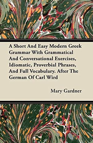 Cover Art for 9781446066072, A Short And Easy Modern Greek Grammar With Grammatical And Conversational Exercises, Idiomatic, Proverbial Phrases, And Full Vocabulary. After The German Of Carl Wird by Mary Gardner