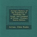 Cover Art for 9781295506064, Arrian's History of the Expedition of Alexander the Great, and Conquest of Persia - Primary Source Edition by Arrian, John Rooke