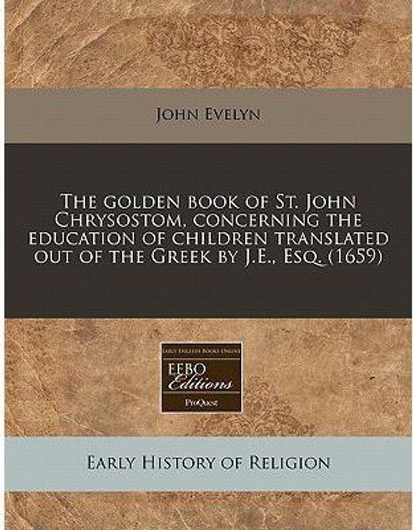 Cover Art for 9781240793525, The Golden Book of St. John Chrysostom, Concerning the Education of Children Translated Out of the Greek by J.E., Esq. (1659) by Unknown