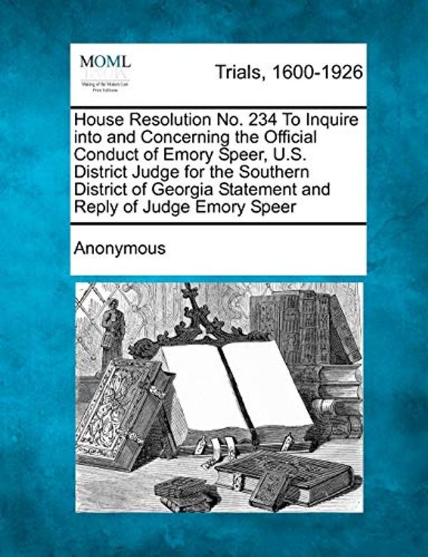 Cover Art for 9781275114654, House Resolution No. 234 to Inquire Into and Concerning the Official Conduct of Emory Speer, U.S. District Judge for the Southern District of Georgia Statement and Reply of Judge Emory Speer by Anonymous