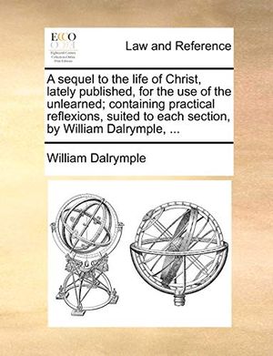 Cover Art for 9781140710332, A   Sequel to the Life of Christ, Lately Published, for the Use of the Unlearned; Containing Practical Reflexions, Suited to Each Section, by William by William Dalrymple