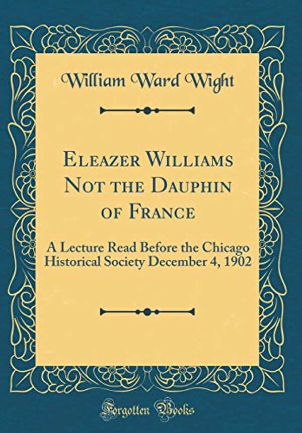 Cover Art for 9780265259481, Eleazer Williams Not the Dauphin of France: A Lecture Read Before the Chicago Historical Society December 4, 1902 (Classic Reprint) by William Ward Wight