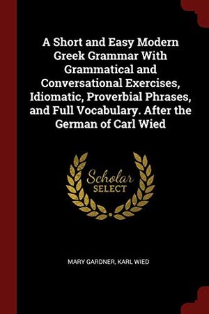 Cover Art for 9781375923897, A Short and Easy Modern Greek Grammar With Grammatical and Conversational Exercises, Idiomatic, Proverbial Phrases, and Full Vocabulary. After the German of Carl Wied by Mary Gardner, Karl Wied