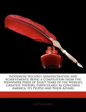 Cover Art for 9781144002181, Woodrow Wilson's Administration and Achievements: Being a Compilation from the Newspaper Press of Eight Years of the World's Greatest History, Particularly As Concerns America, Its People and Their Affairs by James William Bryan