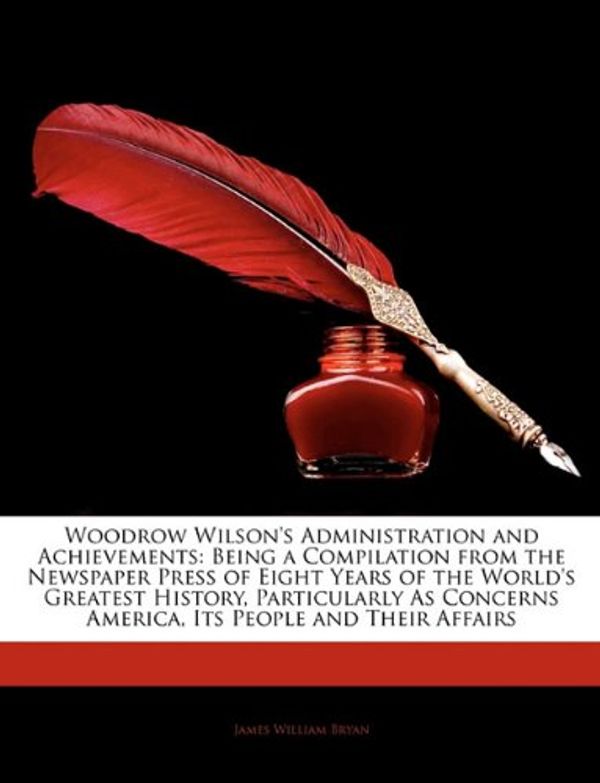 Cover Art for 9781144002181, Woodrow Wilson's Administration and Achievements: Being a Compilation from the Newspaper Press of Eight Years of the World's Greatest History, Particularly As Concerns America, Its People and Their Affairs by James William Bryan