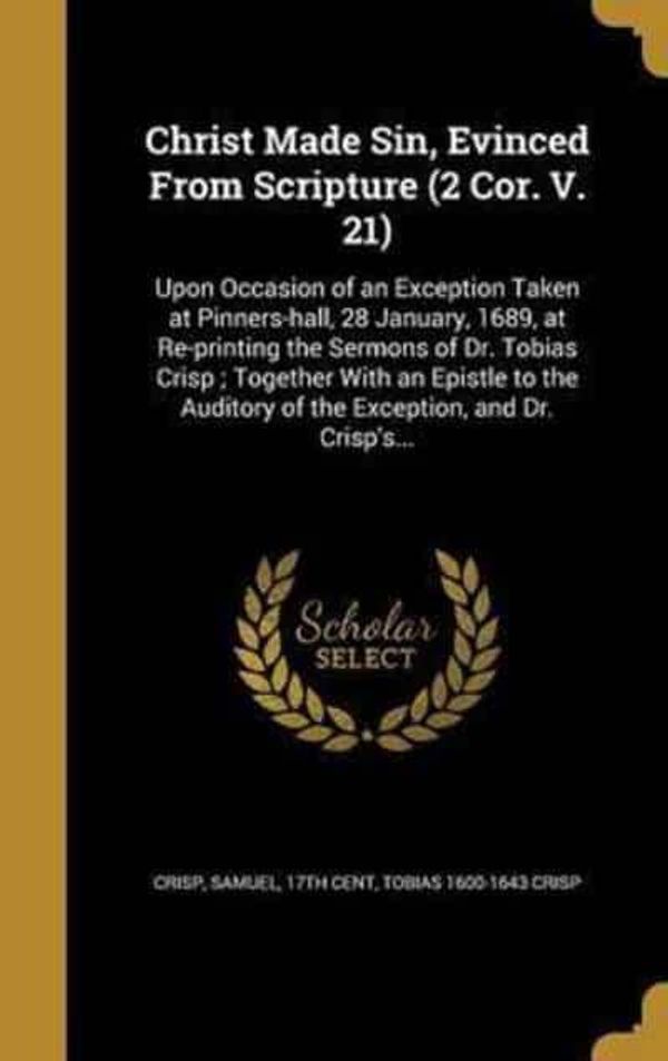 Cover Art for 9781360816081, Christ Made Sin, Evinced From Scripture (2 Cor. V. 21): Upon Occasion of an Exception Taken at Pinners-hall, 28 January, 1689, at Re-printing the ... Auditory of the Exception, and Dr. Crisp's... by Tobias 1600-1643 Crisp