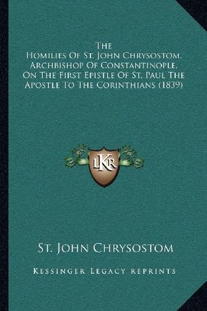 Cover Art for 9781164035299, The Homilies of St. John Chrysostom, Archbishop of Constantinople, on the First Epistle of St. Paul the Apostle to the Corinthians (1839) by St. John Chrysostom