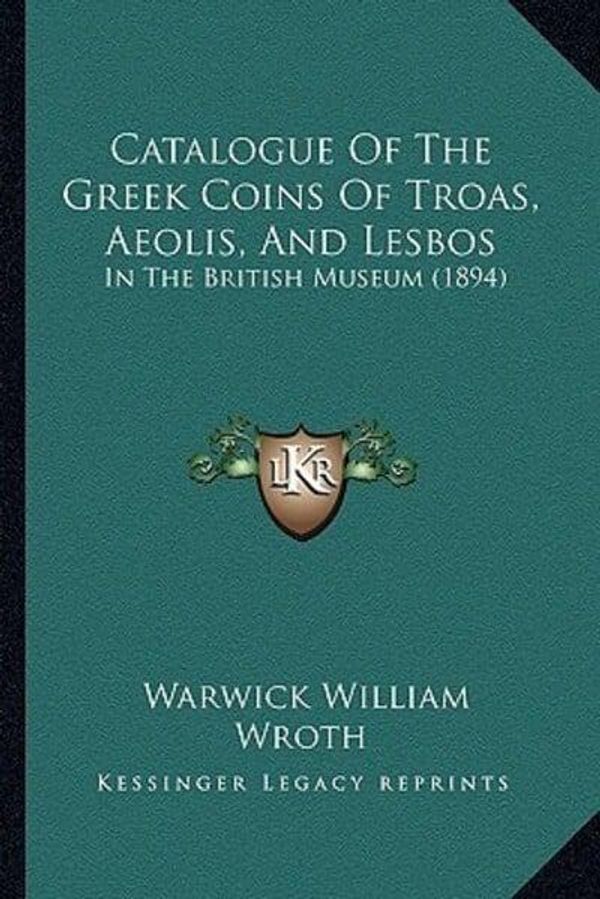 Cover Art for 9781164598534, Catalogue of the Greek Coins of Troas, Aeolis, and Lesbos: In the British Museum (1894) by Warwick William Wroth