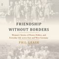 Cover Art for 9781789206562, Friendship without Borders: Women's Stories of Power, Politics, and Everyday Life across East and West Germany by Phil Leask