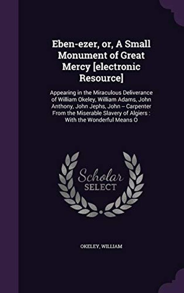 Cover Art for 9781355023623, Eben-ezer, or, A Small Monument of Great Mercy [electronic Resource]: Appearing in the Miraculous Deliverance of William Okeley, William Adams, John ... of Algiers : With the Wonderful Means O by William Okeley