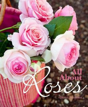Cover Art for 9781921517327, All About Roses: A Guide to Growing and Loving Roses by Diana Sargeant