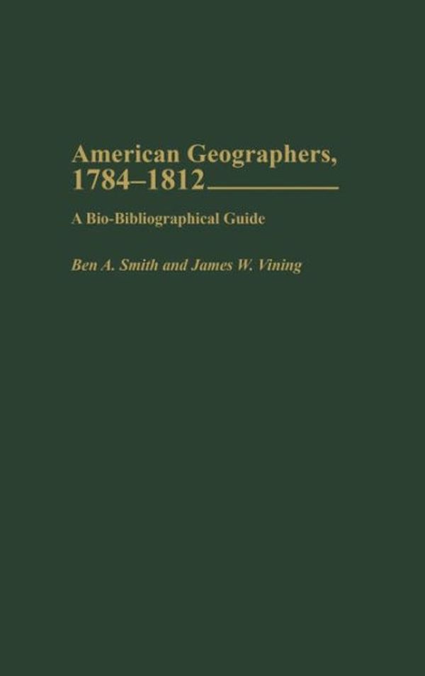Cover Art for 9780313323362, American Geographers, 1784-1812: A Bio-Bibliographical Guide by Ben A. Smith, Francis T. Talty, James W. Vining