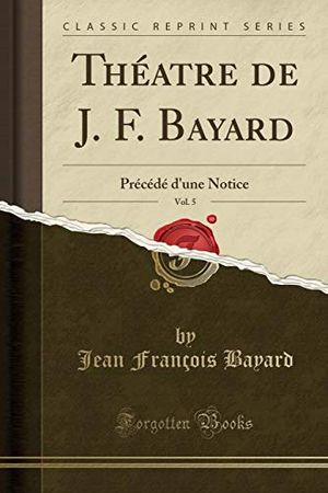 Cover Art for 9780259571605, Théatre de J. F. Bayard, Vol. 5: Précédé d'une Notice (Classic Reprint) by Jean François Bayard
