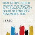 Cover Art for B07DQPFLB5, Trial of Rev. John B. Mahan: For Felony; in the Mason Circuit Court of Kentucky ... Novemeber, 1838 by J. B. Reid