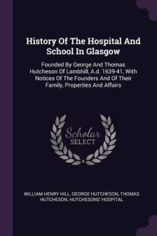Cover Art for 9781378892534, History Of The Hospital And School In Glasgow: Founded By George And Thomas Hutcheson Of Lambhill, A.d. 1639-41, With Notices Of The Founders And Of Their Family, Properties And Affairs by Hill, William Henry, Hutcheson, George, Hutcheson, Thomas