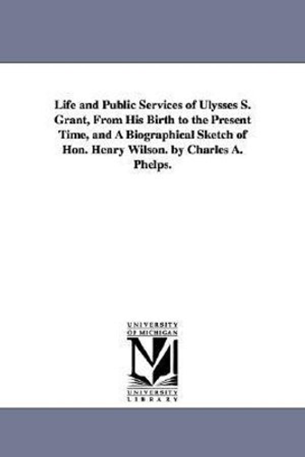 Cover Art for 9781425543235, Life and Public Services of Ulysses S. Grant, From His Birth to the Present Time, and A Biographical Sketch of Hon. Henry Wilson. by Charles A. Phelps. by Charles A Phelps