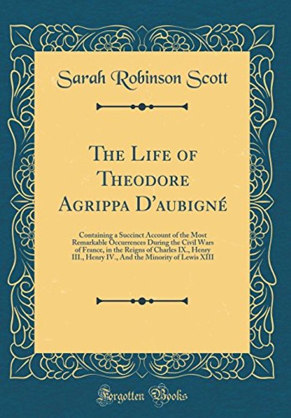 Cover Art for 9780331584967, The Life of Theodore Agrippa D'aubigné: Containing a Succinct Account of the Most Remarkable Occurrences During the Civil Wars of France, in the ... the Minority of Lewis XIII (Classic Reprint) by Sarah Robinson Scott