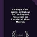 Cover Art for 9781356555482, Catalogue of the Science Collections for Teaching and Research in the Victoria and Albert Museum by Victoria and Albert Museum