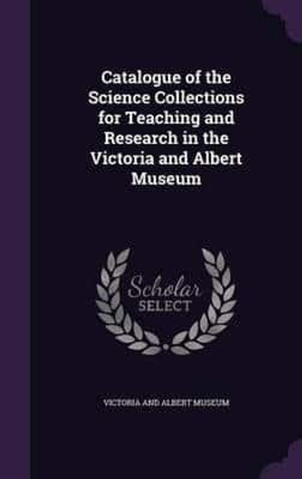 Cover Art for 9781356555482, Catalogue of the Science Collections for Teaching and Research in the Victoria and Albert Museum by Victoria and Albert Museum