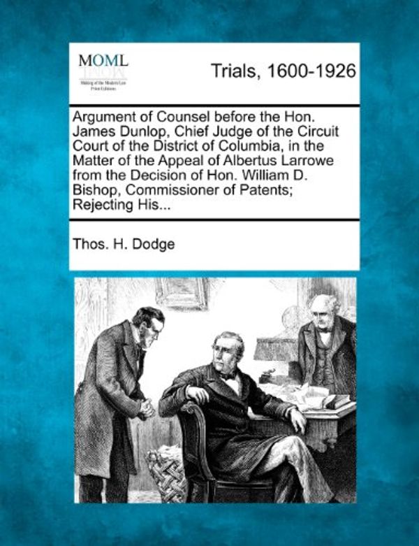 Cover Art for 9781275497078, Argument of Counsel Before the Hon. James Dunlop, Chief Judge of the Circuit Court of the District of Columbia, in the Matter of the Appeal of Albertus Larrowe from the Decision of Hon. William D. Bishop, Commissioner of Patents; Rejecting His... by Thos H. Dodge