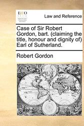 Cover Art for 9781140837923, Case of Sir Robert Gordon, Bart. (Claiming the Title, Honour and Dignity Of) Earl of Sutherland. by Robert Gordon