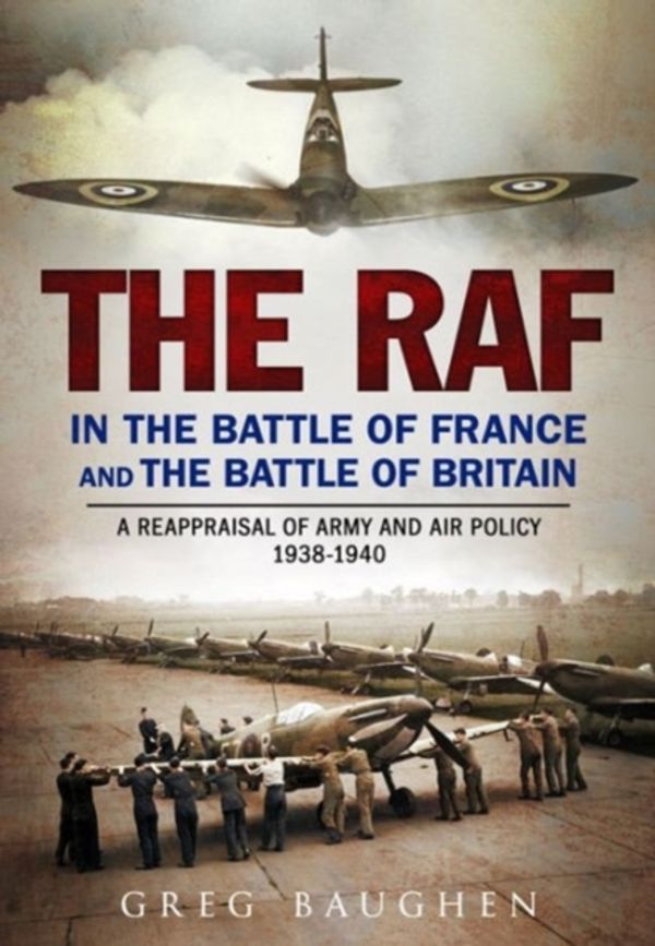 Cover Art for 9781781555255, The RAF in the Battle of France and the Battle of Britain: A Reappraisal of Army and Air Policy 1938-1940 by Baughen, Greg