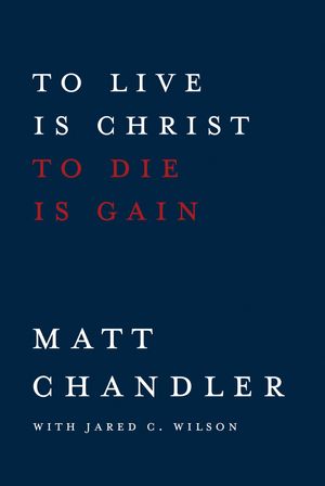 Cover Art for 9780781410885, To Live Is Christ to Die Is Gain by Jared C. Wilson, Matt Chandler