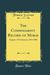 Cover Art for 9780265752883, The Commissariot Record of Moray: Register of Testaments, 1684-1800 (Classic Reprint) by Francis J. Grant