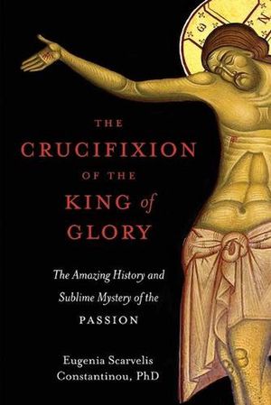 Cover Art for 9781955890151, The Crucifixion of the King of Glory: The Amazing History and Sublime Mystery of the Passion by Eugenia Scarvelis Constantinou
