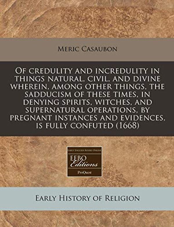 Cover Art for 9781171258667, Of Credulity and Incredulity in Things Natural, Civil, and Divine Wherein, Among Other Things, the Sadducism of These Times, in Denying Spirits, Witches, and Supernatural Operations, by Pregnant Instances and Evidences, Is Fully Confuted (1668) by Meric Casaubon