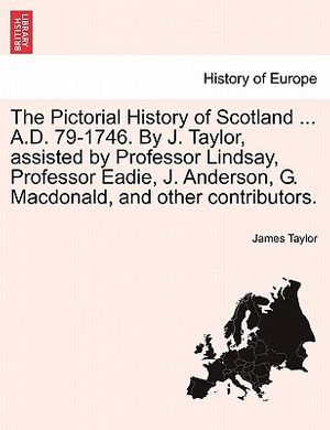 Cover Art for 9781241511784, The Pictorial History of Scotland . A.D. 79-1746. by J. Taylor, Assisted by Professor Lindsay, Professor Eadie, J. Anderson, G. MacDonald, and Other by James Taylor