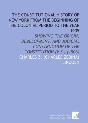 Cover Art for 9781112061486, The Constitutional History of New York From the Beginning of the Colonial Period to the Year 1905: Showing the Origin, Development, and Judicial Construction of the Constitution (V.5 ) (1906) by Charles Z. (Charles Zebina) Lincoln