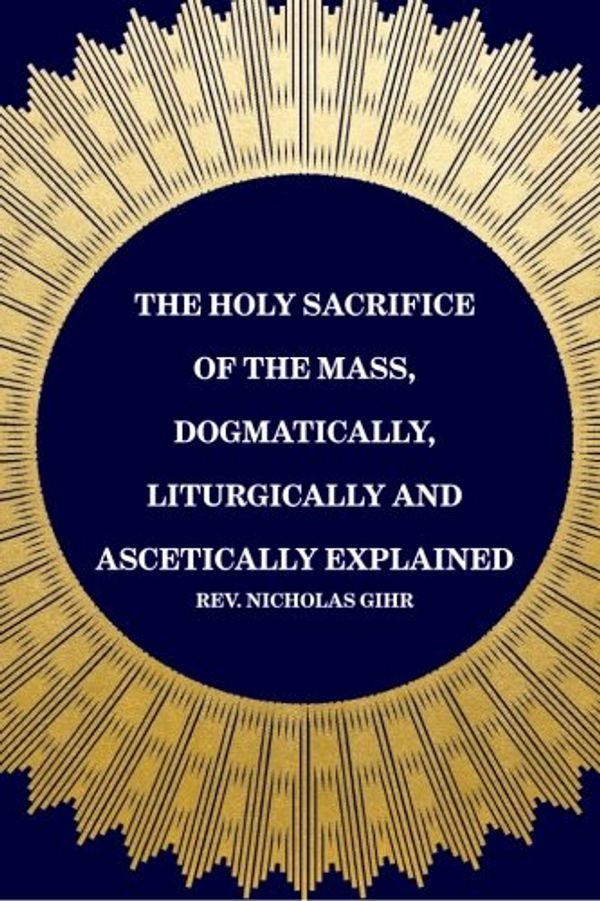 Cover Art for 9781519440327, The Holy Sacrifice of the Mass, Dogmatically, Liturgically and Ascetically Explained by Rev. Nicholas Gihr