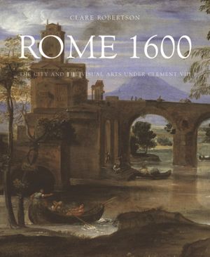 Cover Art for 9780300215298, Rome 1600: The City and the Visual Arts Under Clement VIII by Clare Robertson