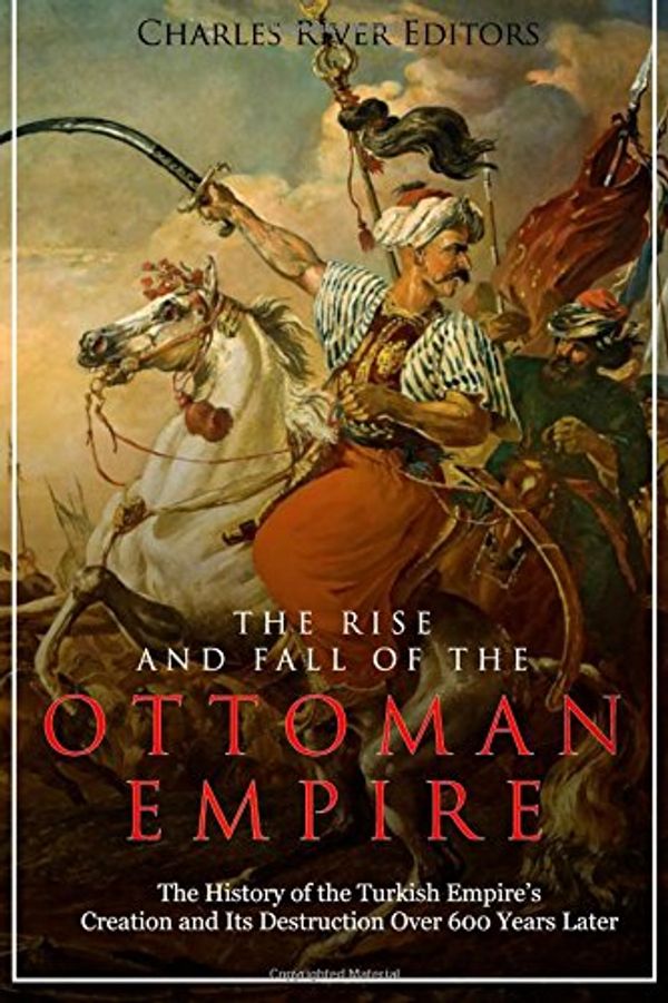Cover Art for 9781984061027, The Rise and Fall of the Ottoman Empire: The History of the Turkish Empire’s Creation and Its Destruction Over 600 Years Later by Charles River Editors