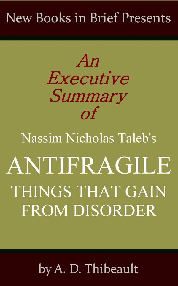 Cover Art for 1230000222118, An Executive Summary of Nassim Nicholas Taleb's 'Antifragile: Things That Gain from Disorder' by A.D. Thibeault