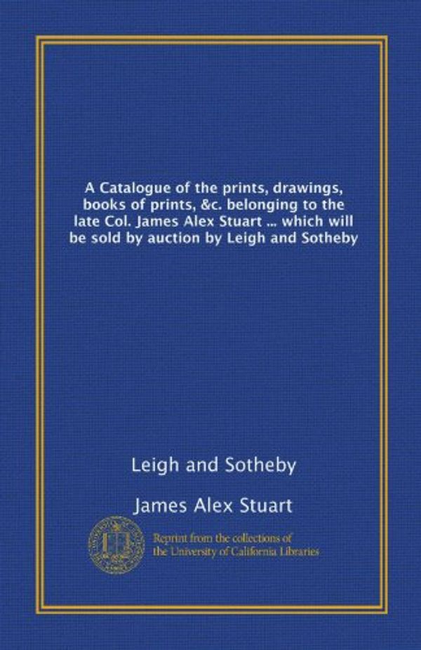Cover Art for 9781125245613, A Catalogue of the prints, drawings, books of prints, &c. belonging to the late Col. James Alex Stuart ... which will be sold by auction by Leigh and Sotheby by James Alex Stuart