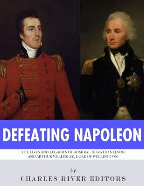 Cover Art for 9781981858477, Defeating Napoleon: The Lives and Legacies of Admiral Horatio Nelson and Arthur Wellesley, Duke of Wellington by Charles River Editors