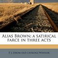 Cover Art for 9781174802980, Alias Brown; A Satirical Farce in Three Acts by E J. [from old catalog] Whisler