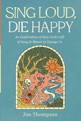 Cover Art for 9781666740875, Sing Loud, Die Happy: An Exploration of How God's Gift of Song Is Meant to Change Us by Jim Thompson