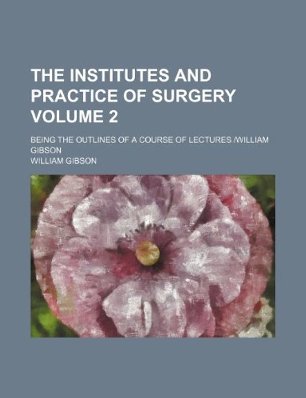 Cover Art for 9781232407287, The Institutes and Practice of Surgery Volume 2; Being the Outlines of a Course of Lectures -William Gibson by William Gibson