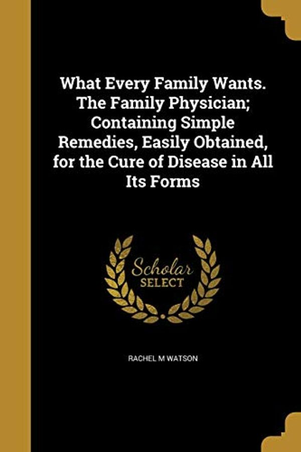 Cover Art for 9781374263970, What Every Family Wants. The Family Physician; Containing Simple Remedies, Easily Obtained, for the Cure of Disease in All Its Forms by Rachel M. Watson