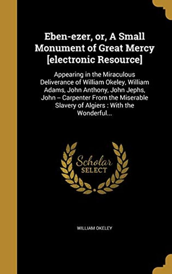Cover Art for 9781373891372, Eben-ezer, or, A Small Monument of Great Mercy [electronic Resource]: Appearing in the Miraculous Deliverance of William Okeley, William Adams, John ... Slavery of Algiers : With the Wonderful... by William Okeley