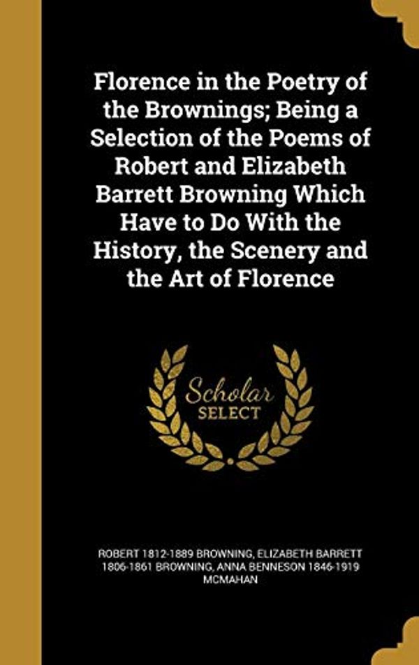 Cover Art for 9781362382263, Florence in the Poetry of the Brownings; Being a Selection of the Poems of Robert and Elizabeth Barrett Browning Which Have to Do With the History, the Scenery and the Art of Florence by Robert 1812-1889 Browning, Elizabeth Barrett-Browning, Anna Benneson-McMahan
