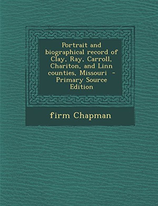 Cover Art for 9781295747252, Portrait and biographical record of Clay, Ray, Carroll, Chariton, and Linn counties, Missouri  - Primary Source Edition by Firm Chapman