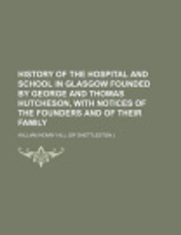 Cover Art for 9781130797855, History of the Hospital and School in Glasgow Founded by George and Thomas Hutcheson, with Notices of the Founders and of Their Family by William Henry Hill